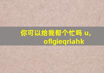 你可以给我帮个忙吗 u,ofigieqriahk